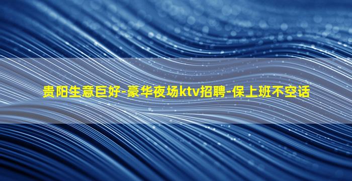 贵阳生意巨好-豪华夜场ktv招聘-保上班不空话